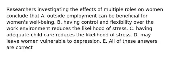 Researchers investigating the effects of multiple roles on women conclude that A. outside employment can be beneficial for women's well-being. B. having control and flexibility over the work environment reduces the likelihood of stress. C. having adequate child care reduces the likelihood of stress. D. may leave women vulnerable to depression. E. All of these answers are correct