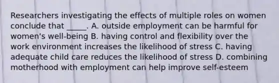 Researchers investigating the effects of multiple roles on women conclude that _____. A. outside employment can be harmful for women's well-being B. having control and flexibility over the work environment increases the likelihood of stress C. having adequate child care reduces the likelihood of stress D. combining motherhood with employment can help improve self-esteem