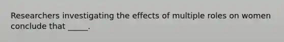 Researchers investigating the effects of multiple roles on women conclude that _____.