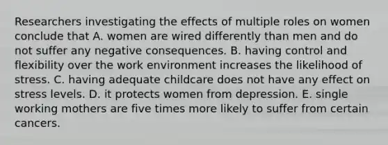 Researchers investigating the effects of multiple roles on women conclude that A. women are wired differently than men and do not suffer any negative consequences. B. having control and flexibility over the work environment increases the likelihood of stress. C. having adequate childcare does not have any effect on stress levels. D. it protects women from depression. E. single working mothers are five times more likely to suffer from certain cancers.