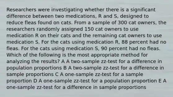 Researchers were investigating whether there is a significant difference between two medications, R and S, designed to reduce fleas found on cats. From a sample of 300 cat owners, the researchers randomly assigned 150 cat owners to use medication R on their cats and the remaining cat owners to use medication S. For the cats using medication R, 88 percent had no fleas. For the cats using medication S, 90 percent had no fleas. Which of the following is the most appropriate method for analyzing the results? A A two-sample zz-test for a difference in population proportions B A two-sample zz-test for a difference in sample proportions C A one-sample zz-test for a sample proportion D A one-sample zz-test for a population proportion E A one-sample zz-test for a difference in sample proportions