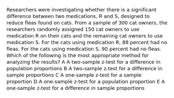 Researchers were investigating whether there is a significant difference between two medications, R and S, designed to reduce fleas found on cats. From a sample of 300 cat owners, the researchers randomly assigned 150 cat owners to use medication R on their cats and the remaining cat owners to use medication S. For the cats using medication R, 88 percent had no fleas. For the cats using medication S, 90 percent had no fleas. Which of the following is the most appropriate method for analyzing the results? A A two-sample z-test for a difference in population proportions B A two-sample z-test for a difference in sample proportions C A one-sample z-test for a sample proportion D A one-sample z-test for a population proportion E A one-sample z-test for a difference in sample proportions