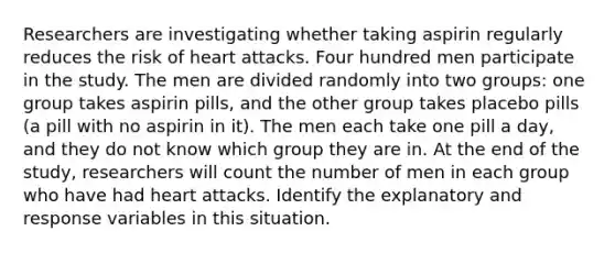 Researchers are investigating whether taking aspirin regularly reduces the risk of heart attacks. Four hundred men participate in the study. The men are divided randomly into two groups: one group takes aspirin pills, and the other group takes placebo pills (a pill with no aspirin in it). The men each take one pill a day, and they do not know which group they are in. At the end of the study, researchers will count the number of men in each group who have had heart attacks. Identify the explanatory and response variables in this situation.