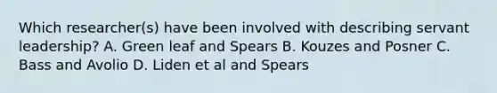 Which researcher(s) have been involved with describing servant leadership? A. Green leaf and Spears B. Kouzes and Posner C. Bass and Avolio D. Liden et al and Spears