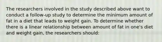 The researchers involved in the study described above want to conduct a follow-up study to determine the minimum amount of fat in a diet that leads to weight gain. To determine whether there is a linear relationship between amount of fat in one's diet and weight gain, the researchers should: