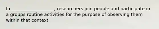 In ___________________, researchers join people and participate in a groups routine activities for the purpose of observing them within that context