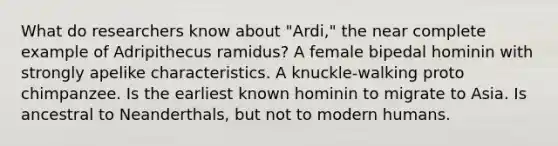 What do researchers know about "Ardi," the near complete example of Adripithecus ramidus? A female bipedal hominin with strongly apelike characteristics. A knuckle-walking proto chimpanzee. Is the earliest known hominin to migrate to Asia. Is ancestral to Neanderthals, but not to modern humans.