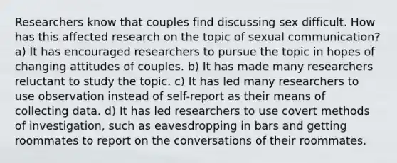 Researchers know that couples find discussing sex difficult. How has this affected research on the topic of sexual communication? a) It has encouraged researchers to pursue the topic in hopes of changing attitudes of couples. b) It has made many researchers reluctant to study the topic. c) It has led many researchers to use observation instead of self-report as their means of collecting data. d) It has led researchers to use covert methods of investigation, such as eavesdropping in bars and getting roommates to report on the conversations of their roommates.