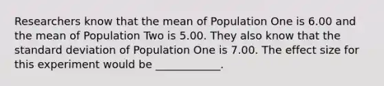 Researchers know that the mean of Population One is 6.00 and the mean of Population Two is 5.00. They also know that the standard deviation of Population One is 7.00. The effect size for this experiment would be ____________.