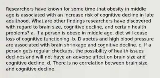 Researchers have known for some time that obesity in middle age is associated with an increase risk of cognitive decline in late adulthood. What are other findings researchers have discovered with regard to brain size, cognitive decline, and certain health problems? a. If a person is obese in middle age, diet will cease loss of cognitive functioning. b. Diabetes and high blood pressure are associated with brain shrinkage and cognitive decline. c. If a person gets regular checkups, the possibility of health issues declines and will not have an adverse affect on brain size and cognitive decline. d. There is no correlation between brain size and cognitive decline.