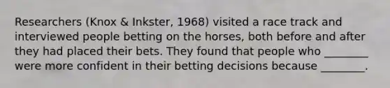 Researchers (Knox & Inkster, 1968) visited a race track and interviewed people betting on the horses, both before and after they had placed their bets. They found that people who ________ were more confident in their betting decisions because ________.