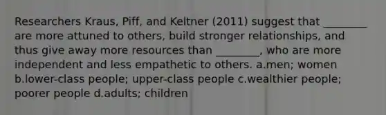 Researchers Kraus, Piff, and Keltner (2011) suggest that ________ are more attuned to others, build stronger relationships, and thus give away more resources than ________, who are more independent and less empathetic to others. a.men; women b.lower-class people; upper-class people c.wealthier people; poorer people d.adults; children