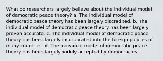 What do researchers largely believe about the individual model of democratic peace theory? a. The individual model of democratic peace theory has been largely discredited. b. The individual model of democratic peace theory has been largely proven accurate. c. The individual model of democratic peace theory has been largely incorporated into the foreign policies of many countries. d. The individual model of democratic peace theory has been largely widely accepted by democracies.