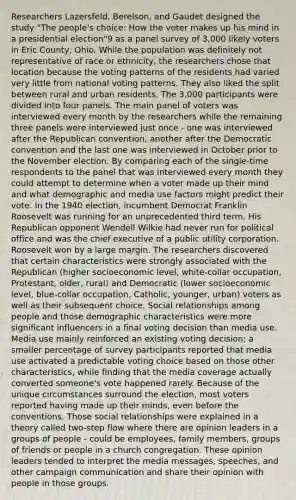 Researchers Lazersfeld, Berelson, and Gaudet designed the study "The people's choice: How the voter makes up his mind in a presidential election"9 as a panel survey of 3,000 likely voters in Eric County, Ohio. While the population was definitely not representative of race or ethnicity, the researchers chose that location because the voting patterns of the residents had varied very little from national voting patterns. They also liked the split between rural and urban residents. The 3,000 participants were divided into four panels. The main panel of voters was interviewed every month by the researchers while the remaining three panels were interviewed just once - one was interviewed after the Republican convention, another after the Democratic convention and the last one was interviewed in October prior to the November election. By comparing each of the single-time respondents to the panel that was interviewed every month they could attempt to determine when a voter made up their mind and what demographic and media use factors might predict their vote. In the 1940 election, incumbent Democrat Franklin Roosevelt was running for an unprecedented third term. His Republican opponent Wendell Wilkie had never run for political office and was the chief executive of a public utility corporation. Roosevelt won by a large margin. The researchers discovered that certain characteristics were strongly associated with the Republican (higher socioeconomic level, white-collar occupation, Protestant, older, rural) and Democratic (lower socioeconomic level, blue-collar occupation, Catholic, younger, urban) voters as well as their subsequent choice. Social relationships among people and those demographic characteristics were more significant influencers in a final voting decision than media use. Media use mainly reinforced an existing voting decision; a smaller percentage of survey participants reported that media use activated a predictable voting choice based on those other characteristics, while finding that the media coverage actually converted someone's vote happened rarely. Because of the unique circumstances surround the election, most voters reported having made up their minds, even before the conventions. Those social relationships were explained in a theory called two-step flow where there are opinion leaders in a groups of people - could be employees, family members, groups of friends or people in a church congregation. These opinion leaders tended to interpret the media messages, speeches, and other campaign communication and share their opinion with people in those groups.