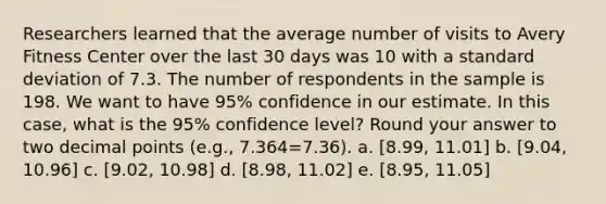 Researchers learned that the average number of visits to Avery Fitness Center over the last 30 days was 10 with a standard deviation of 7.3. The number of respondents in the sample is 198. We want to have 95% confidence in our estimate. In this case, what is the 95% confidence level? Round your answer to two decimal points (e.g., 7.364=7.36). a. [8.99, 11.01] b. [9.04, 10.96] c. [9.02, 10.98] d. [8.98, 11.02] e. [8.95, 11.05]