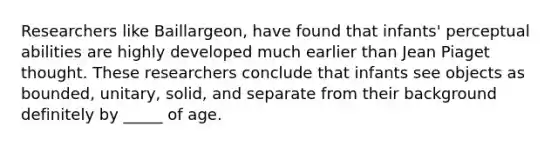 Researchers like Baillargeon, have found that infants' perceptual abilities are highly developed much earlier than Jean Piaget thought. These researchers conclude that infants see objects as bounded, unitary, solid, and separate from their background definitely by _____ of age.