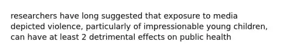 researchers have long suggested that exposure to media depicted violence, particularly of impressionable young children, can have at least 2 detrimental effects on public health