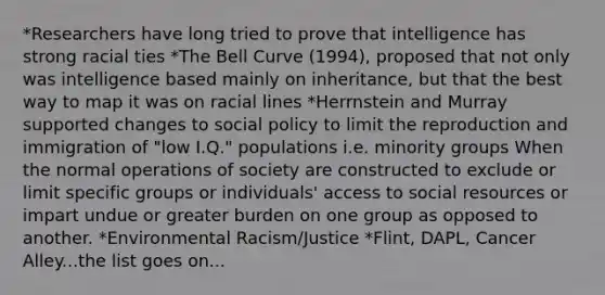 *Researchers have long tried to prove that intelligence has strong racial ties *The Bell Curve (1994), proposed that not only was intelligence based mainly on inheritance, but that the best way to map it was on racial lines *Herrnstein and Murray supported changes to social policy to limit the reproduction and immigration of "low I.Q." populations i.e. minority groups When the normal operations of society are constructed to exclude or limit specific groups or individuals' access to social resources or impart undue or greater burden on one group as opposed to another. *Environmental Racism/Justice *Flint, DAPL, Cancer Alley...the list goes on...