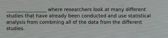 _________________ where researchers look at many different studies that have already been conducted and use statistical analysis from combining all of the data from the different studies.