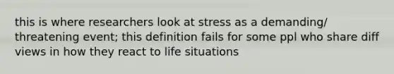 this is where researchers look at stress as a demanding/ threatening event; this definition fails for some ppl who share diff views in how they react to life situations