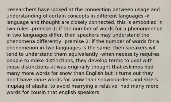 -researchers have looked at the connection between usage and understanding of certain concepts in different languages -if language and thought are closely connected, this is embodied in two rules -premise 1: if the number of words for a phenonmenon in two languages differ, then speakers may understand the phenomena differently -premise 2: if the number of words for a phenomenon in two languages is the same, then speakers will tend to understand them equivalently -when necessity requires people to make distinctions, they develop terms to deal with those distinctions -it was originally thought that eskimos had many more words for snow than English but it turns out they don't have more words for snow than snowboarders and skiers -inupiaq of alaska, to avoid marrying a relative, had many more words for cousin that english speakers