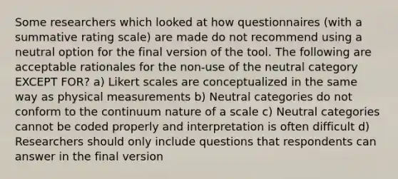 Some researchers which looked at how questionnaires (with a summative rating scale) are made do not recommend using a neutral option for the final version of the tool. The following are acceptable rationales for the non-use of the neutral category EXCEPT FOR? a) Likert scales are conceptualized in the same way as physical measurements b) Neutral categories do not conform to the continuum nature of a scale c) Neutral categories cannot be coded properly and interpretation is often difficult d) Researchers should only include questions that respondents can answer in the final version