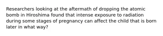 Researchers looking at the aftermath of dropping the atomic bomb in Hiroshima found that intense exposure to radiation during some stages of pregnancy can affect the child that is born later in what way?