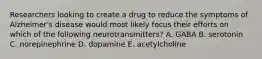 Researchers looking to create a drug to reduce the symptoms of Alzheimer's disease would most likely focus their efforts on which of the following neurotransmitters? A. GABA B. serotonin C. norepinephrine D. dopamine E. acetylcholine