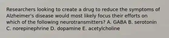 Researchers looking to create a drug to reduce the symptoms of Alzheimer's disease would most likely focus their efforts on which of the following neurotransmitters? A. GABA B. serotonin C. norepinephrine D. dopamine E. acetylcholine