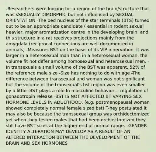 -Researchers were looking for a region of the brain/structure that was sSEXUALLY DIMORPHIC but not influenced by SEXUAL ORIENTATION -The bed nucleus of the star terminals (BTS) turned out to be an appropriate candidate ( essential In rodent sexual heavier, major aromatization centre in the developing brain, and this structure in a rat receives projections mainly from the amygdala (reciprocal connections are well documented in animals) -Measures BST on the basis of its VIP innervation. It was larger in a heterosexual man than in a heterosexual woman. the volume fit not differ among homosexual and heterosexual men. -In transexuals a small volume of the BST was apparent. 52% of the reference male size -Size has nothing to do with age -The difference between transsexual and woman was not significant but the volume of the transexual's bst region was even smaller by a little -BST plays a role In masculine behavior— regulation of gonadotropin release -BST IS NOT AFFECTED BT VARYING SEX HORMONE LEVELS IN ADULTHOOD. (e.g. postmenopausal woman showed completely normal female sized bst) T-hey postulated it may also be because the transsexual group was orchidectomized yet when they tested males that had been orchiectomized they still have BST sizes at the higher end of normal range. -GENDER IDENTITY ALTERATION MAY DEVELOP AS A RESULT OF AN ALTERED INTERACTON BETWEEN THE DEVELOPMENT OF THE BRAIN AND SEX HORMONES