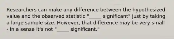 Researchers can make any difference between the hypothesized value and the observed statistic "_____ significant" just by taking a large sample size. However, that difference may be very small - in a sense it's not "_____ significant."