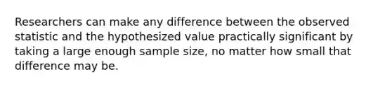 Researchers can make any difference between the observed statistic and the hypothesized value practically significant by taking a large enough sample size, no matter how small that difference may be.