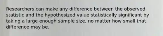 Researchers can make any difference between the observed statistic and the hypothesized value statistically significant by taking a large enough sample size, no matter how small that difference may be.