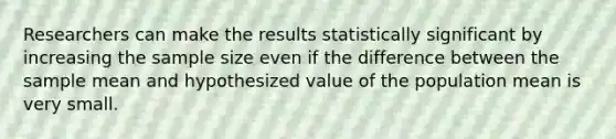 Researchers can make the results statistically significant by increasing the sample size even if the difference between the sample mean and hypothesized value of the population mean is very small.