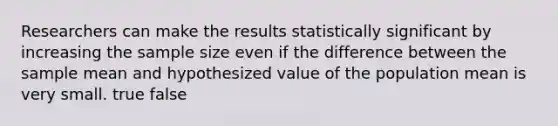 Researchers can make the results statistically significant by increasing the sample size even if the difference between the sample mean and hypothesized value of the population mean is very small. true false