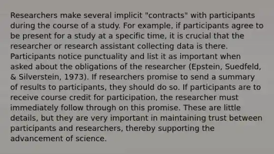 Researchers make several implicit "contracts" with participants during the course of a study. For example, if participants agree to be present for a study at a specific time, it is crucial that the researcher or research assistant collecting data is there. Participants notice punctuality and list it as important when asked about the obligations of the researcher (Epstein, Suedfeld, & Silverstein, 1973). If researchers promise to send a summary of results to participants, they should do so. If participants are to receive course credit for participation, the researcher must immediately follow through on this promise. These are little details, but they are very important in maintaining trust between participants and researchers, thereby supporting the advancement of science.