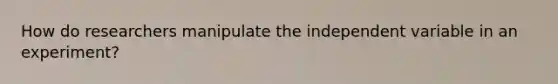 How do researchers manipulate the independent variable in an experiment?