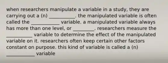 when researchers manipulate a variable in a study, they are carrying out a (n) ___________. the manipulated variable is often called the ____________ variable. a manipulated variable always has more than one level, or _________. researchers measure the ___________ variable to determine the effect of the manipulated variable on it. researchers often keep certain other factors constant on purpose. this kind of variable is called a (n) ____________ variable