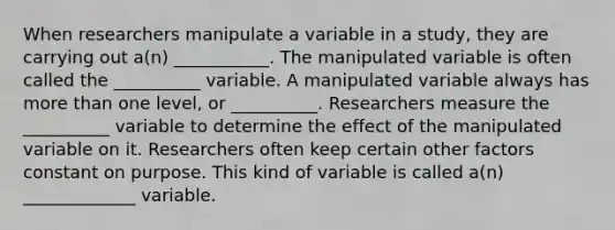 When researchers manipulate a variable in a study, they are carrying out a(n) ___________. The manipulated variable is often called the __________ variable. A manipulated variable always has more than one level, or __________. Researchers measure the __________ variable to determine the effect of the manipulated variable on it. Researchers often keep certain other factors constant on purpose. This kind of variable is called a(n) _____________ variable.