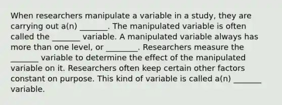 When researchers manipulate a variable in a study, they are carrying out a(n) _______. The manipulated variable is often called the _______ variable. A manipulated variable always has more than one level, or ________. Researchers measure the _______ variable to determine the effect of the manipulated variable on it. Researchers often keep certain other factors constant on purpose. This kind of variable is called a(n) _______ variable.