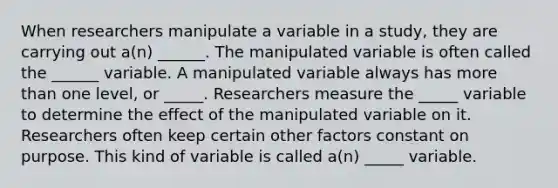 When researchers manipulate a variable in a study, they are carrying out a(n) ______. The manipulated variable is often called the ______ variable. A manipulated variable always has <a href='https://www.questionai.com/knowledge/keWHlEPx42-more-than' class='anchor-knowledge'>more than</a> one level, or _____. Researchers measure the _____ variable to determine the effect of the manipulated variable on it. Researchers often keep certain other factors constant on purpose. This kind of variable is called a(n) _____ variable.