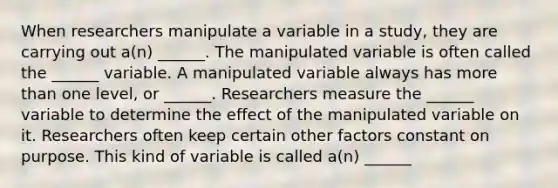 When researchers manipulate a variable in a study, they are carrying out a(n) ______. The manipulated variable is often called the ______ variable. A manipulated variable always has more than one level, or ______. Researchers measure the ______ variable to determine the effect of the manipulated variable on it. Researchers often keep certain other factors constant on purpose. This kind of variable is called a(n) ______