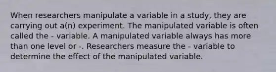 When researchers manipulate a variable in a study, they are carrying out a(n) experiment. The manipulated variable is often called the - variable. A manipulated variable always has more than one level or -. Researchers measure the - variable to determine the effect of the manipulated variable.