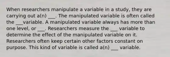 When researchers manipulate a variable in a study, they are carrying out a(n) ___. The manipulated variable is often called the ___variable. A manipulated variable always has more than one level, or ___. Researchers measure the ___ variable to determine the effect of the manipulated variable on it. Researchers often keep certain other factors constant on purpose. This kind of variable is called a(n) ___ variable.