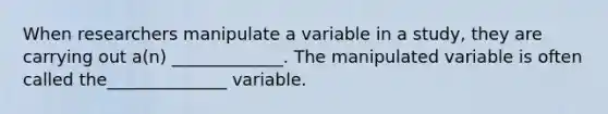 When researchers manipulate a variable in a study, they are carrying out a(n) _____________. The manipulated variable is often called the______________ variable.