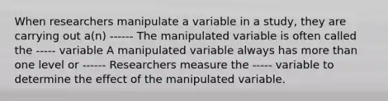 When researchers manipulate a variable in a study, they are carrying out a(n) ------ The manipulated variable is often called the ----- variable A manipulated variable always has more than one level or ------ Researchers measure the ----- variable to determine the effect of the manipulated variable.