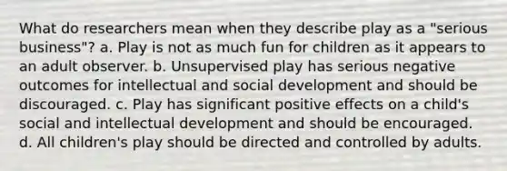 What do researchers mean when they describe play as a "serious business"? a. Play is not as much fun for children as it appears to an adult observer. b. Unsupervised play has serious negative outcomes for intellectual and social development and should be discouraged. c. Play has significant positive effects on a child's social and intellectual development and should be encouraged. d. All children's play should be directed and controlled by adults.