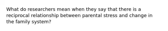 What do researchers mean when they say that there is a reciprocal relationship between parental stress and change in the family system?