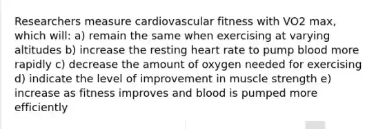 Researchers measure cardiovascular fitness with VO2 max, which will: a) remain the same when exercising at varying altitudes b) increase the resting heart rate to pump blood more rapidly c) decrease the amount of oxygen needed for exercising d) indicate the level of improvement in muscle strength e) increase as fitness improves and blood is pumped more efficiently