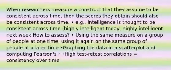 When researchers measure a construct that they assume to be consistent across time, then the scores they obtain should also be consistent across time. • e.g., intelligence is thought to be consistent across time (highly intelligent today, highly intelligent next week How to assess? • Using the same measure on a group of people at one time, using it again on the same group of people at a later time •Graphing the data in a scatterplot and computing Pearson's r •High test-retest correlations = consistency over time